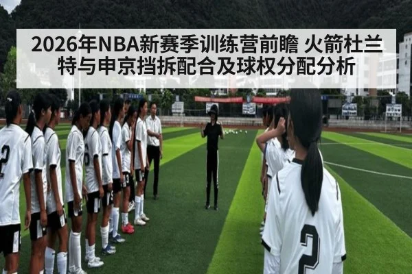 2026年NBA新赛季训练营前瞻 火箭杜兰特与申京挡拆配合及球权分配分析